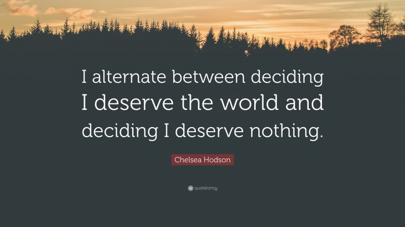 Chelsea Hodson Quote: “I alternate between deciding I deserve the world and deciding I deserve nothing.”