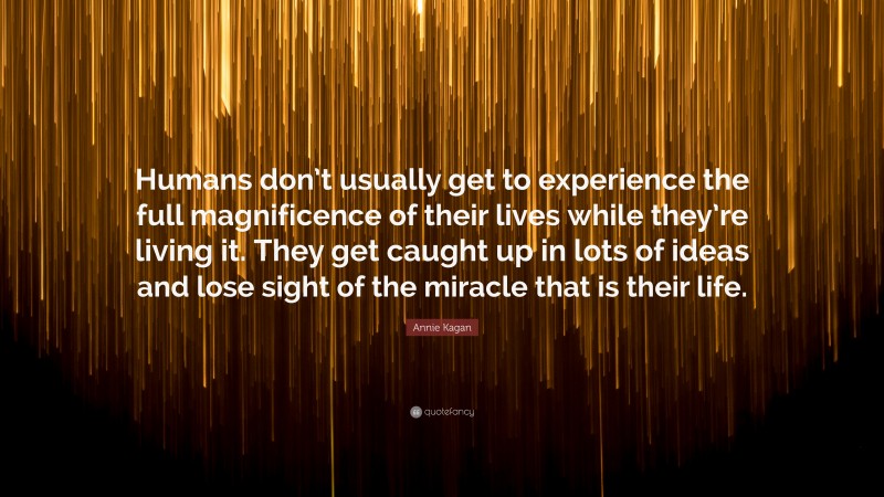 Annie Kagan Quote: “Humans don’t usually get to experience the full magnificence of their lives while they’re living it. They get caught up in lots of ideas and lose sight of the miracle that is their life.”