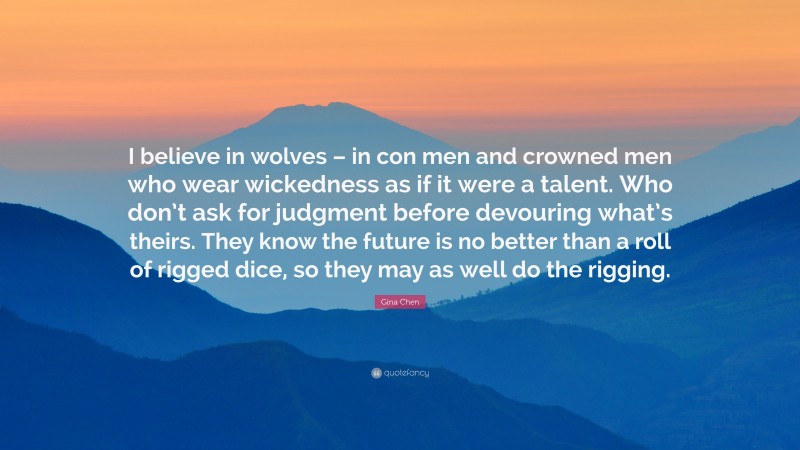 Gina Chen Quote: “I believe in wolves – in con men and crowned men who wear wickedness as if it were a talent. Who don’t ask for judgment before devouring what’s theirs. They know the future is no better than a roll of rigged dice, so they may as well do the rigging.”