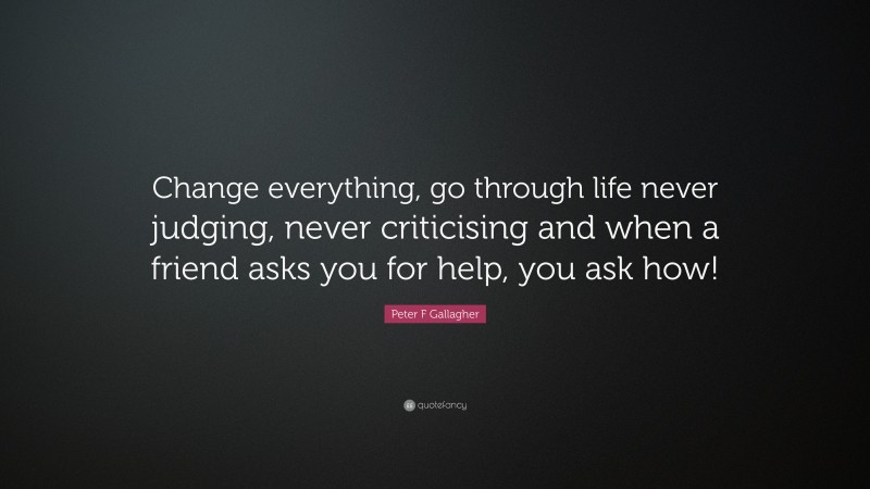 Peter F Gallagher Quote: “Change everything, go through life never judging, never criticising and when a friend asks you for help, you ask how!”