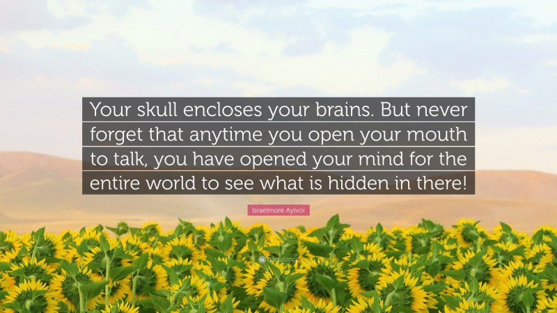 Israelmore Ayivor Quote: “Your skull encloses your brains. But never forget that anytime you open your mouth to talk, you have opened your mind for the entire world to see what is hidden in there!”