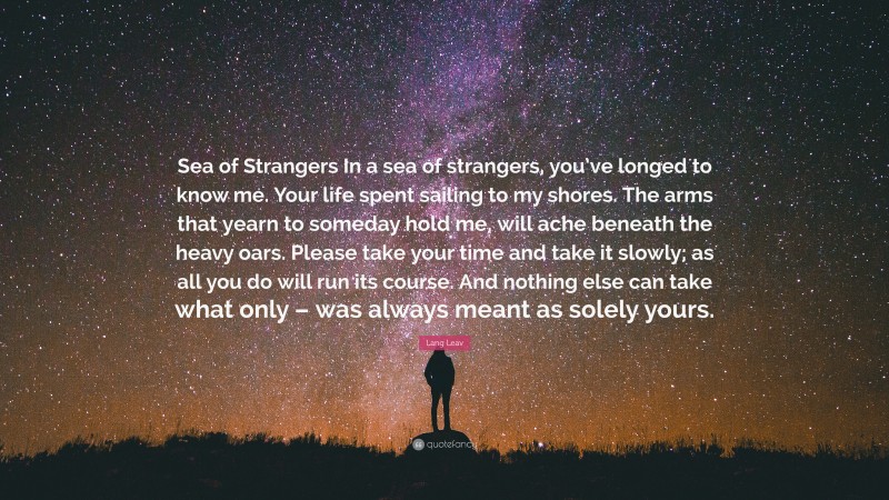Lang Leav Quote: “Sea of Strangers In a sea of strangers, you’ve longed to know me. Your life spent sailing to my shores. The arms that yearn to someday hold me, will ache beneath the heavy oars. Please take your time and take it slowly; as all you do will run its course. And nothing else can take what only – was always meant as solely yours.”