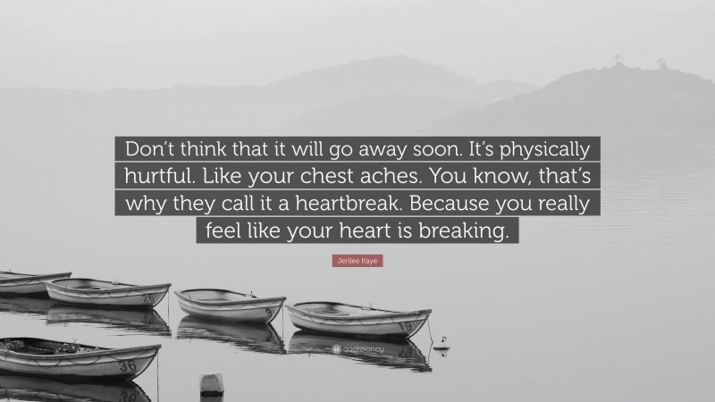 Jerilee Kaye Quote: “Don’t think that it will go away soon. It’s physically hurtful. Like your chest aches. You know, that’s why they call it a heartbreak. Because you really feel like your heart is breaking.”