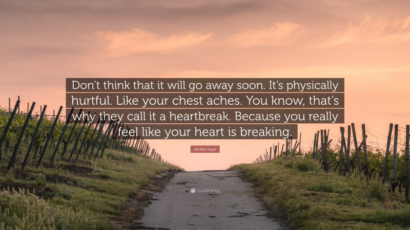 Jerilee Kaye Quote: “Don’t think that it will go away soon. It’s physically hurtful. Like your chest aches. You know, that’s why they call it a heartbreak. Because you really feel like your heart is breaking.”
