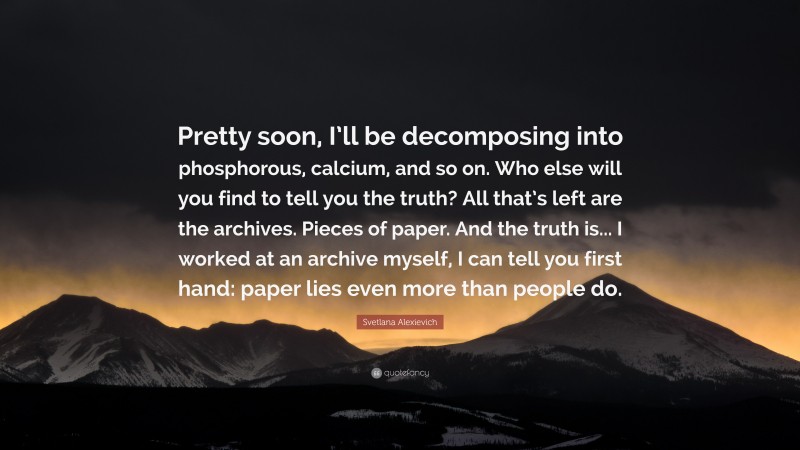 Svetlana Alexievich Quote: “Pretty soon, I’ll be decomposing into phosphorous, calcium, and so on. Who else will you find to tell you the truth? All that’s left are the archives. Pieces of paper. And the truth is... I worked at an archive myself, I can tell you first hand: paper lies even more than people do.”