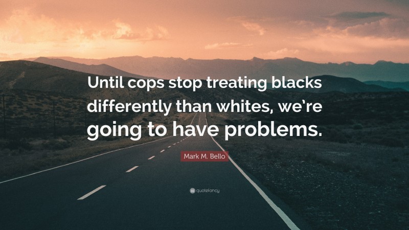 Mark M. Bello Quote: “Until cops stop treating blacks differently than whites, we’re going to have problems.”