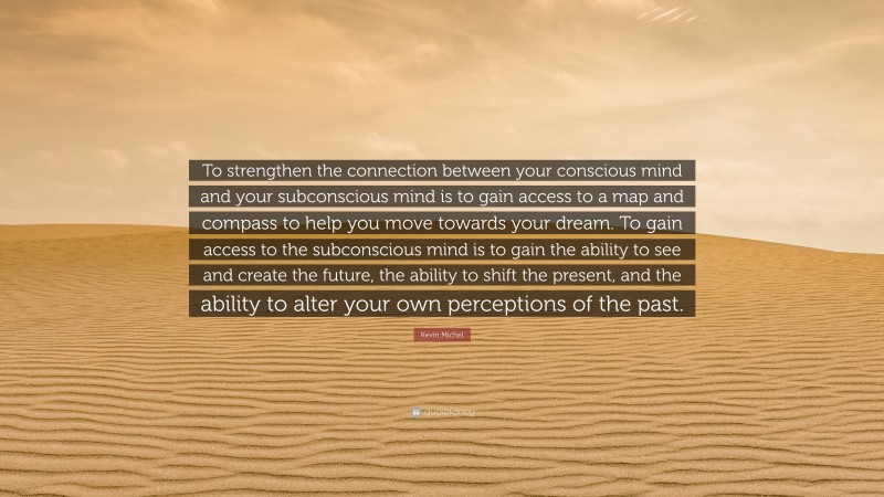 Kevin Michel Quote: “To strengthen the connection between your conscious mind and your subconscious mind is to gain access to a map and compass to help you move towards your dream. To gain access to the subconscious mind is to gain the ability to see and create the future, the ability to shift the present, and the ability to alter your own perceptions of the past.”