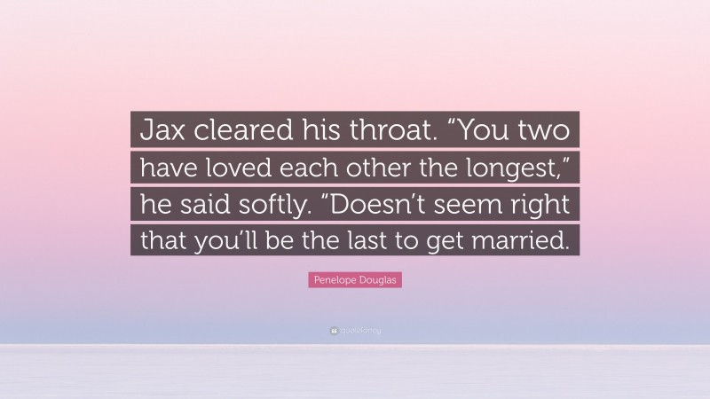 Penelope Douglas Quote: “Jax cleared his throat. “You two have loved each other the longest,” he said softly. “Doesn’t seem right that you’ll be the last to get married.”
