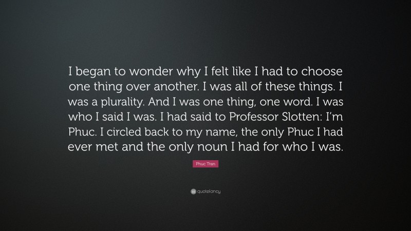 Phuc Tran Quote: “I began to wonder why I felt like I had to choose one thing over another. I was all of these things. I was a plurality. And I was one thing, one word. I was who I said I was. I had said to Professor Slotten: I’m Phuc. I circled back to my name, the only Phuc I had ever met and the only noun I had for who I was.”