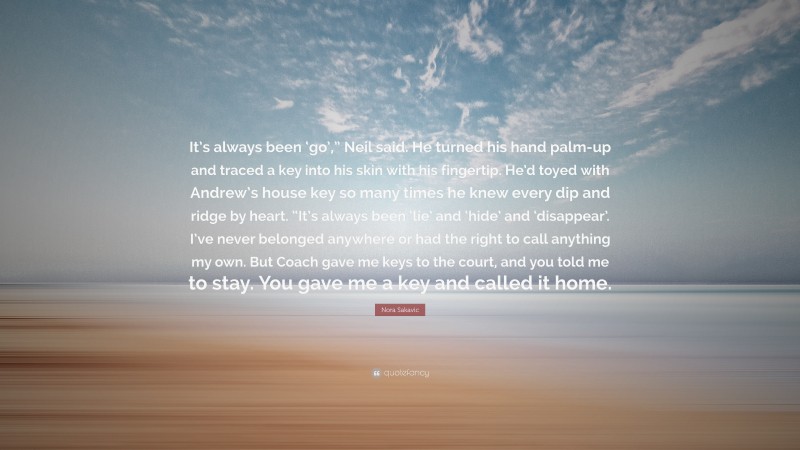 Nora Sakavic Quote: “It’s always been ‘go’,” Neil said. He turned his hand palm-up and traced a key into his skin with his fingertip. He’d toyed with Andrew’s house key so many times he knew every dip and ridge by heart. “It’s always been ‘lie’ and ‘hide’ and ‘disappear’. I’ve never belonged anywhere or had the right to call anything my own. But Coach gave me keys to the court, and you told me to stay. You gave me a key and called it home.”