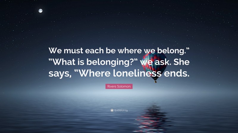 Rivers Solomon Quote: “We must each be where we belong.” “What is belonging?” we ask. She says, “Where loneliness ends.”