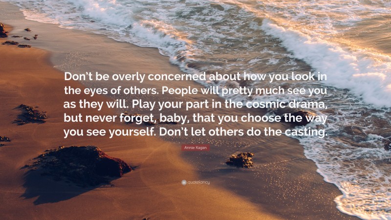 Annie Kagan Quote: “Don’t be overly concerned about how you look in the eyes of others. People will pretty much see you as they will. Play your part in the cosmic drama, but never forget, baby, that you choose the way you see yourself. Don’t let others do the casting.”