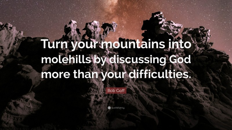 Bob Goff Quote: “Turn your mountains into molehills by discussing God more than your difficulties.”