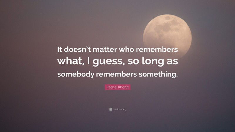 Rachel Khong Quote: “It doesn’t matter who remembers what, I guess, so long as somebody remembers something.”