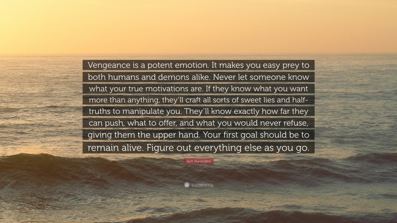 Kerri Maniscalco Quote: “Vengeance is a potent emotion. It makes you easy prey to both humans and demons alike. Never let someone know what your true motivations are. If they know what you want more than anything, they’ll craft all sorts of sweet lies and half-truths to manipulate you. They’ll know exactly how far they can push, what to offer, and what you would never refuse, giving them the upper hand. Your first goal should be to remain alive. Figure out everything else as you go.”