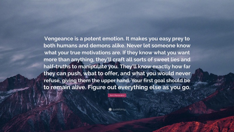 Kerri Maniscalco Quote: “Vengeance is a potent emotion. It makes you easy prey to both humans and demons alike. Never let someone know what your true motivations are. If they know what you want more than anything, they’ll craft all sorts of sweet lies and half-truths to manipulate you. They’ll know exactly how far they can push, what to offer, and what you would never refuse, giving them the upper hand. Your first goal should be to remain alive. Figure out everything else as you go.”