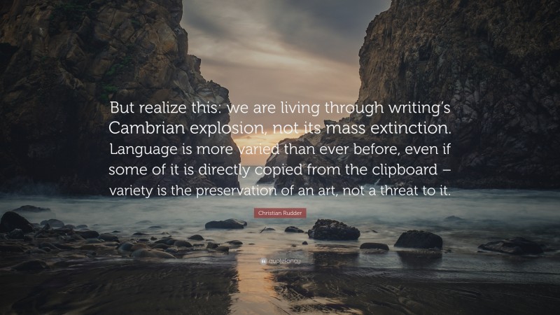 Christian Rudder Quote: “But realize this: we are living through writing’s Cambrian explosion, not its mass extinction. Language is more varied than ever before, even if some of it is directly copied from the clipboard – variety is the preservation of an art, not a threat to it.”