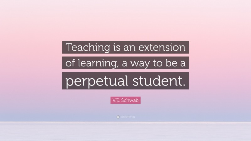 V.E. Schwab Quote: “Teaching is an extension of learning, a way to be a perpetual student.”