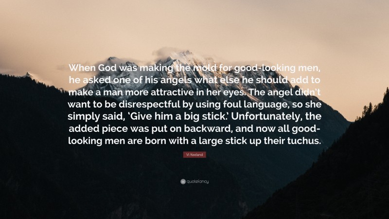 Vi Keeland Quote: “When God was making the mold for good-looking men, he asked one of his angels what else he should add to make a man more attractive in her eyes. The angel didn’t want to be disrespectful by using foul language, so she simply said, ‘Give him a big stick.’ Unfortunately, the added piece was put on backward, and now all good-looking men are born with a large stick up their tuchus.”