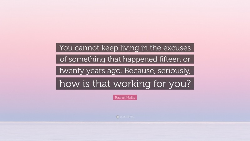 Rachel Hollis Quote: “You cannot keep living in the excuses of something that happened fifteen or twenty years ago. Because, seriously, how is that working for you?”