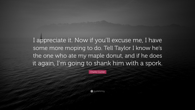Charlie Cochet Quote: “I appreciate it. Now if you’ll excuse me, I have some more moping to do. Tell Taylor I know he’s the one who ate my maple donut, and if he does it again, I’m going to shank him with a spork.”