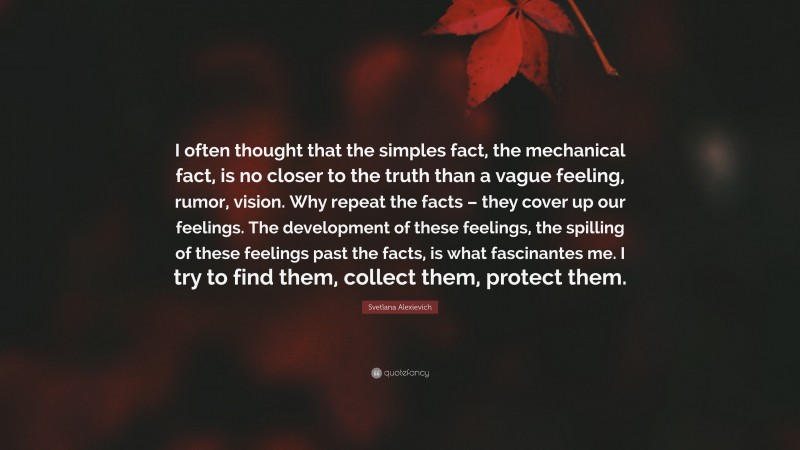 Svetlana Alexievich Quote: “I often thought that the simples fact, the mechanical fact, is no closer to the truth than a vague feeling, rumor, vision. Why repeat the facts – they cover up our feelings. The development of these feelings, the spilling of these feelings past the facts, is what fascinantes me. I try to find them, collect them, protect them.”