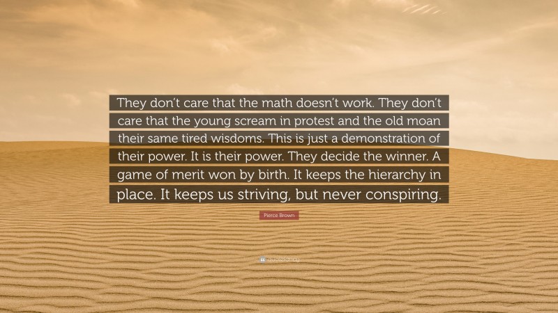 Pierce Brown Quote: “They don’t care that the math doesn’t work. They don’t care that the young scream in protest and the old moan their same tired wisdoms. This is just a demonstration of their power. It is their power. They decide the winner. A game of merit won by birth. It keeps the hierarchy in place. It keeps us striving, but never conspiring.”