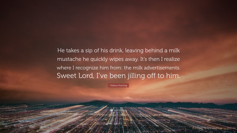 Helena Hunting Quote: “He takes a sip of his drink, leaving behind a milk mustache he quickly wipes away. It’s then I realize where I recognize him from: the milk advertisements. Sweet Lord, I’ve been jilling off to him.”