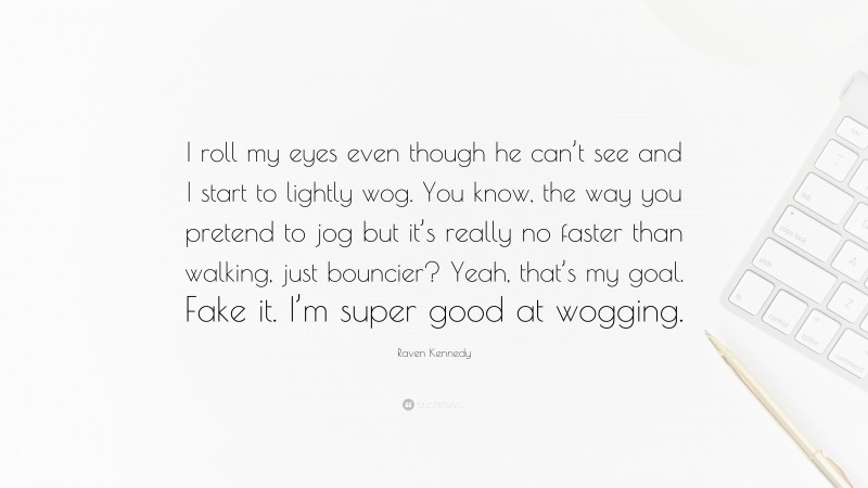 Raven Kennedy Quote: “I roll my eyes even though he can’t see and I start to lightly wog. You know, the way you pretend to jog but it’s really no faster than walking, just bouncier? Yeah, that’s my goal. Fake it. I’m super good at wogging.”