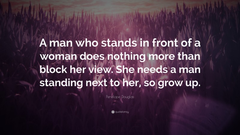 Penelope Douglas Quote: “A man who stands in front of a woman does nothing more than block her view. She needs a man standing next to her, so grow up.”