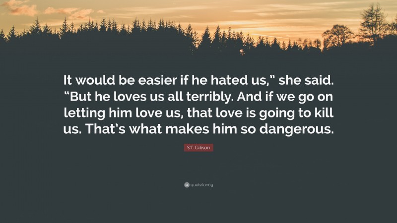 S.T. Gibson Quote: “It would be easier if he hated us,” she said. “But he loves us all terribly. And if we go on letting him love us, that love is going to kill us. That’s what makes him so dangerous.”