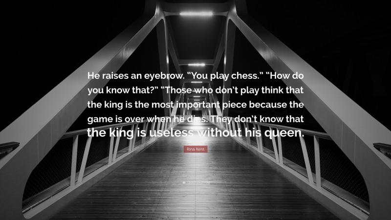 Rina Kent Quote: “He raises an eyebrow. “You play chess.” “How do you know that?” “Those who don’t play think that the king is the most important piece because the game is over when he dies. They don’t know that the king is useless without his queen.”