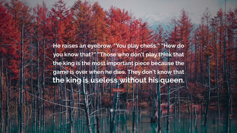 Rina Kent Quote: “He raises an eyebrow. “You play chess.” “How do you know that?” “Those who don’t play think that the king is the most important piece because the game is over when he dies. They don’t know that the king is useless without his queen.”