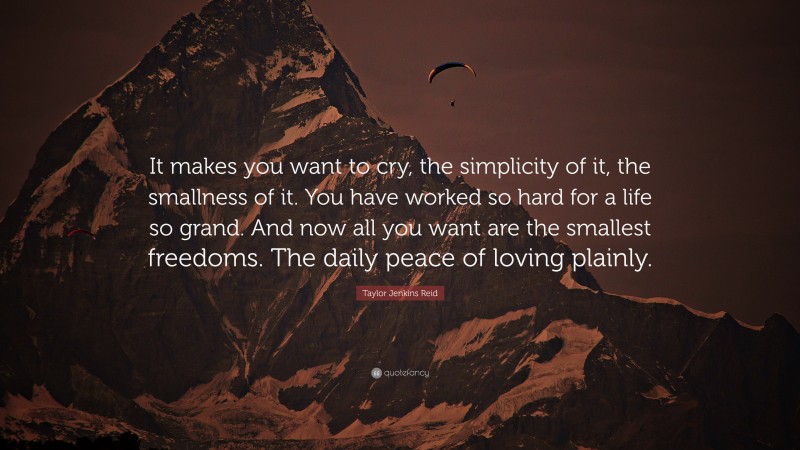 Taylor Jenkins Reid Quote: “It makes you want to cry, the simplicity of it, the smallness of it. You have worked so hard for a life so grand. And now all you want are the smallest freedoms. The daily peace of loving plainly.”