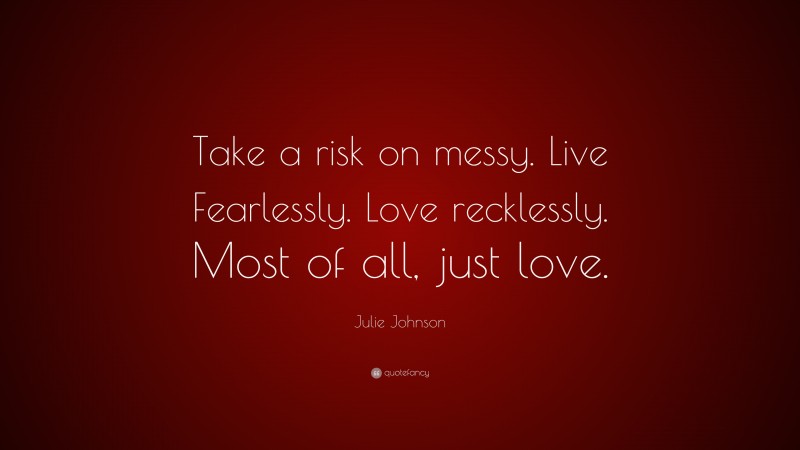 Julie Johnson Quote: “Take a risk on messy. Live Fearlessly. Love recklessly. Most of all, just love.”