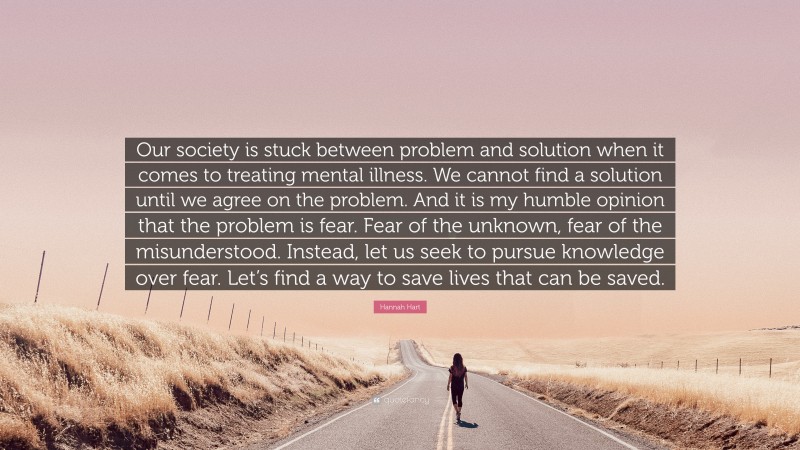 Hannah Hart Quote: “Our society is stuck between problem and solution when it comes to treating mental illness. We cannot find a solution until we agree on the problem. And it is my humble opinion that the problem is fear. Fear of the unknown, fear of the misunderstood. Instead, let us seek to pursue knowledge over fear. Let’s find a way to save lives that can be saved.”