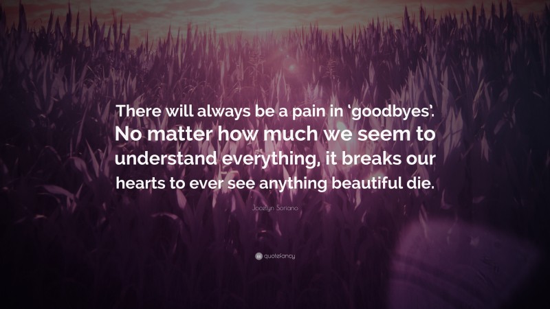 Jocelyn Soriano Quote: “There will always be a pain in ‘goodbyes’. No matter how much we seem to understand everything, it breaks our hearts to ever see anything beautiful die.”