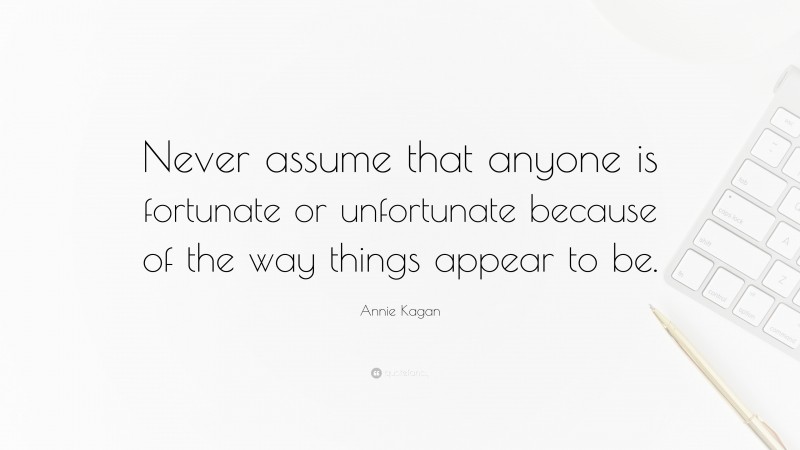 Annie Kagan Quote: “Never assume that anyone is fortunate or unfortunate because of the way things appear to be.”
