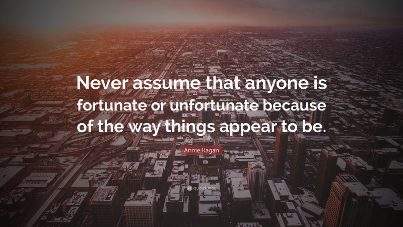 Annie Kagan Quote: “Never assume that anyone is fortunate or unfortunate because of the way things appear to be.”