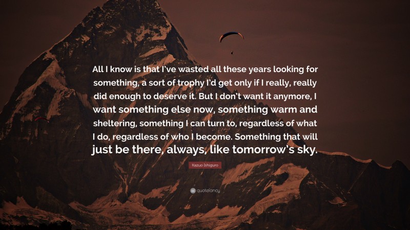 Kazuo Ishiguro Quote: “All I know is that I’ve wasted all these years looking for something, a sort of trophy I’d get only if I really, really did enough to deserve it. But I don’t want it anymore, I want something else now, something warm and sheltering, something I can turn to, regardless of what I do, regardless of who I become. Something that will just be there, always, like tomorrow’s sky.”