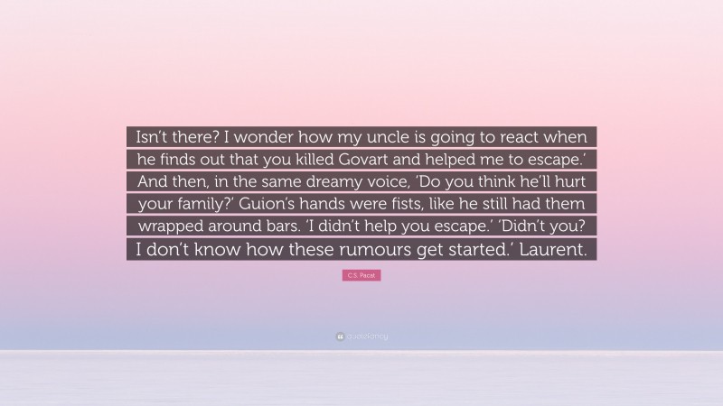 C.S. Pacat Quote: “Isn’t there? I wonder how my uncle is going to react when he finds out that you killed Govart and helped me to escape.’ And then, in the same dreamy voice, ‘Do you think he’ll hurt your family?’ Guion’s hands were fists, like he still had them wrapped around bars. ‘I didn’t help you escape.’ ‘Didn’t you? I don’t know how these rumours get started.’ Laurent.”