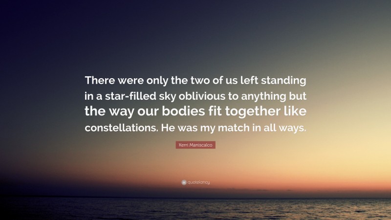 Kerri Maniscalco Quote: “There were only the two of us left standing in a star-filled sky oblivious to anything but the way our bodies fit together like constellations. He was my match in all ways.”