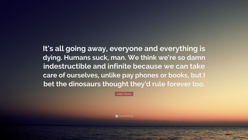 Adam Silvera Quote: “It’s all going away, everyone and everything is dying. Humans suck, man. We think we’re so damn indestructible and infinite because we can take care of ourselves, unlike pay phones or books, but I bet the dinosaurs thought they’d rule forever too.”