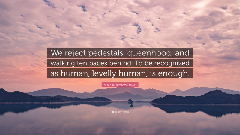 Keeanga-Yamahtta Taylor Quote: “We reject pedestals, queenhood, and walking ten paces behind. To be recognized as human, levelly human, is enough.”