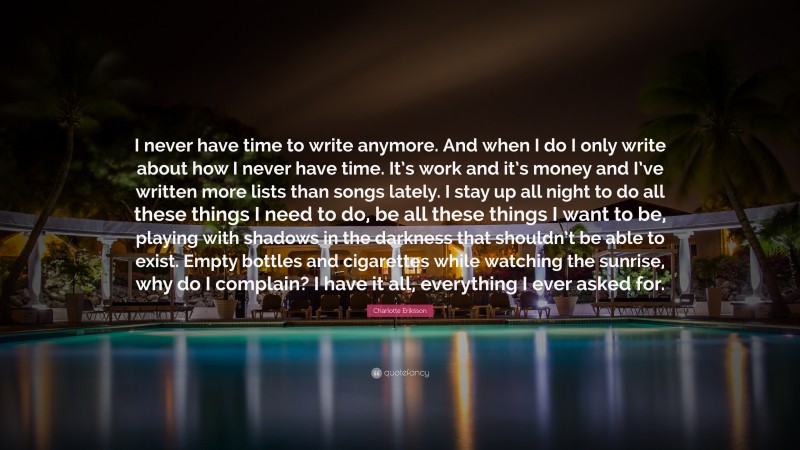 Charlotte Eriksson Quote: “I never have time to write anymore. And when I do I only write about how I never have time. It’s work and it’s money and I’ve written more lists than songs lately. I stay up all night to do all these things I need to do, be all these things I want to be, playing with shadows in the darkness that shouldn’t be able to exist. Empty bottles and cigarettes while watching the sunrise, why do I complain? I have it all, everything I ever asked for.”