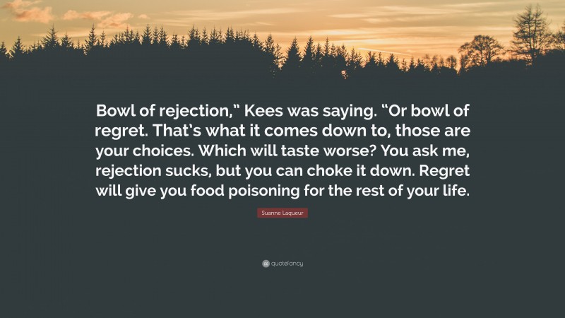 Suanne Laqueur Quote: “Bowl of rejection,” Kees was saying. “Or bowl of regret. That’s what it comes down to, those are your choices. Which will taste worse? You ask me, rejection sucks, but you can choke it down. Regret will give you food poisoning for the rest of your life.”