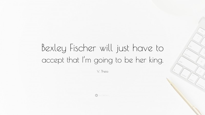 V. Theia Quote: “Bexley Fischer will just have to accept that I’m going to be her king.”