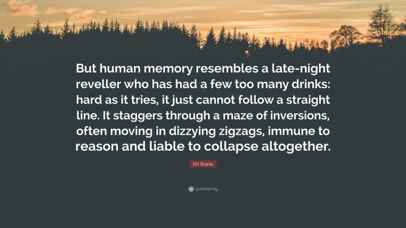 Elif Shafak Quote: “But human memory resembles a late-night reveller who has had a few too many drinks: hard as it tries, it just cannot follow a straight line. It staggers through a maze of inversions, often moving in dizzying zigzags, immune to reason and liable to collapse altogether.”