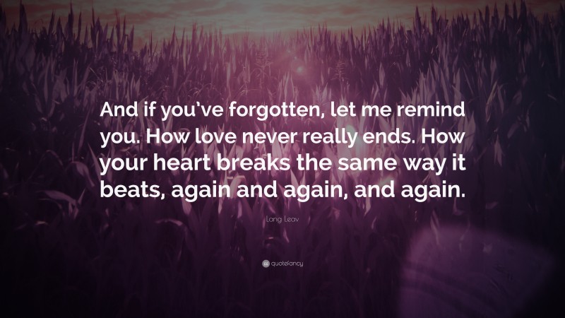 Lang Leav Quote: “And if you’ve forgotten, let me remind you. How love never really ends. How your heart breaks the same way it beats, again and again, and again.”