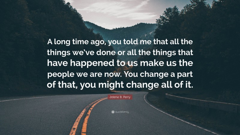 Jolene B. Perry Quote: “A long time ago, you told me that all the things we’ve done or all the things that have happened to us make us the people we are now. You change a part of that, you might change all of it.”